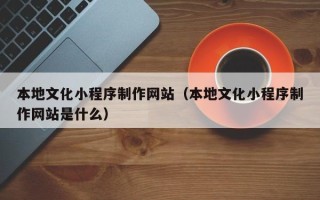 红河本地文化小程序制作网站（本地文化小程序制作网站是什么）